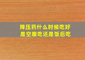 降压药什么时候吃好 是空腹吃还是饭后吃